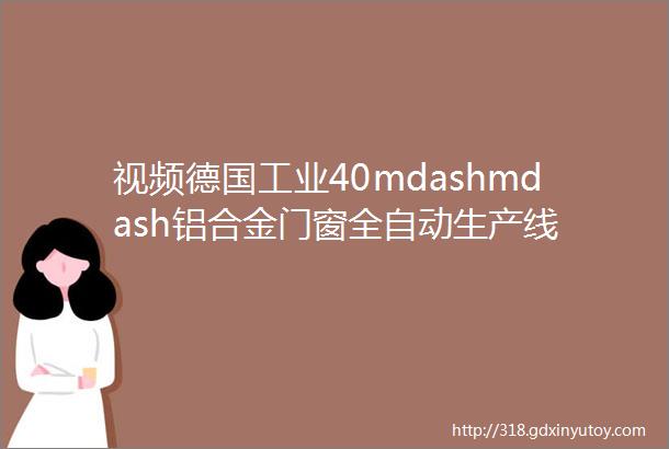 视频德国工业40mdashmdash铝合金门窗全自动生产线