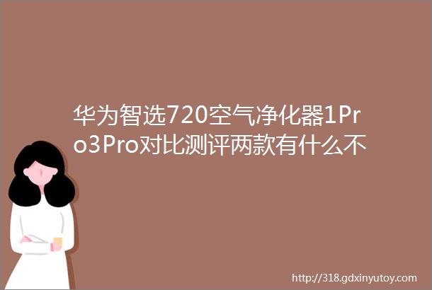 华为智选720空气净化器1Pro3Pro对比测评两款有什么不一样怎么选