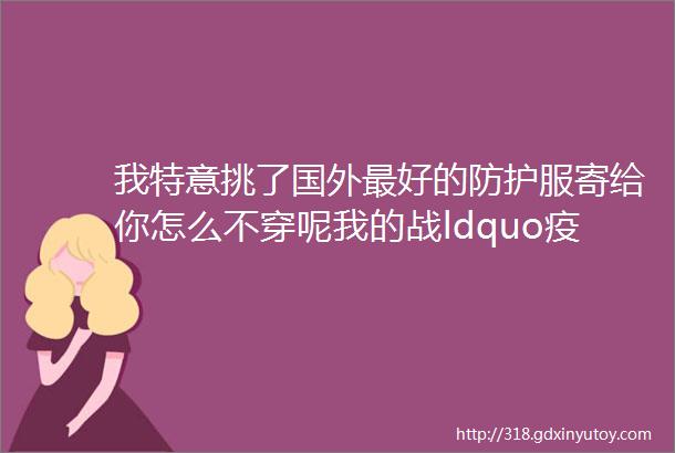 我特意挑了国外最好的防护服寄给你怎么不穿呢我的战ldquo疫rdquo八十五