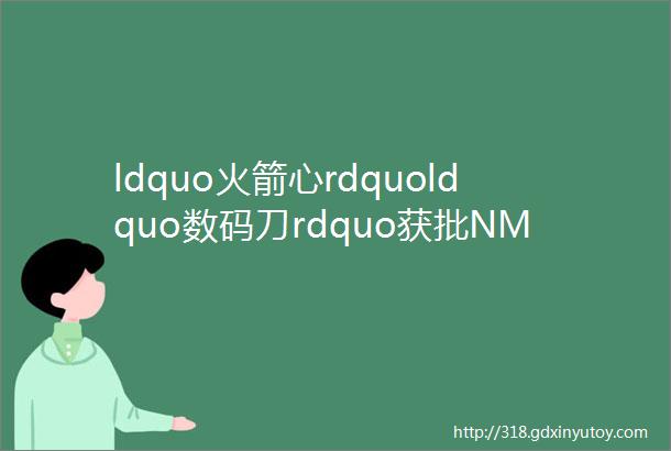 ldquo火箭心rdquoldquo数码刀rdquo获批NMPA附166款国家药监局已批准的创新医疗器械