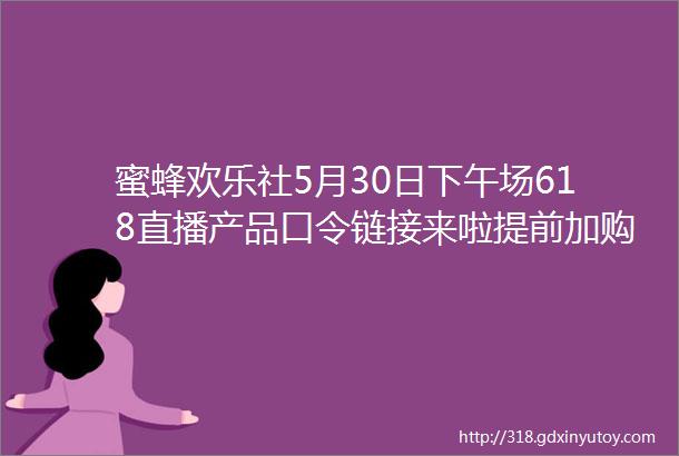 蜜蜂欢乐社5月30日下午场618直播产品口令链接来啦提前加购物车