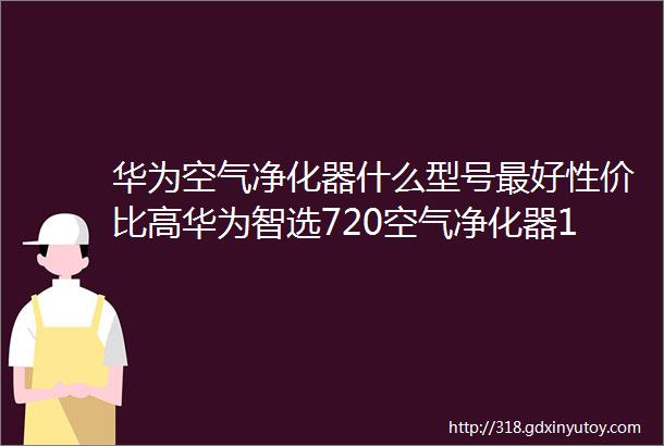 华为空气净化器什么型号最好性价比高华为智选720空气净化器1PRO质量怎么样好不好