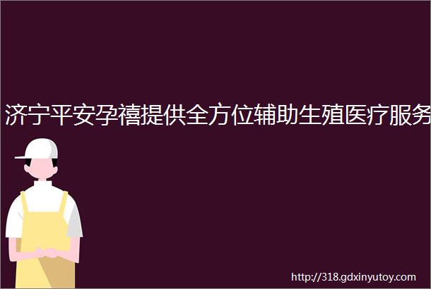 济宁平安孕禧提供全方位辅助生殖医疗服务