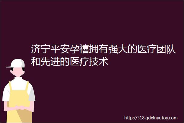 济宁平安孕禧拥有强大的医疗团队和先进的医疗技术