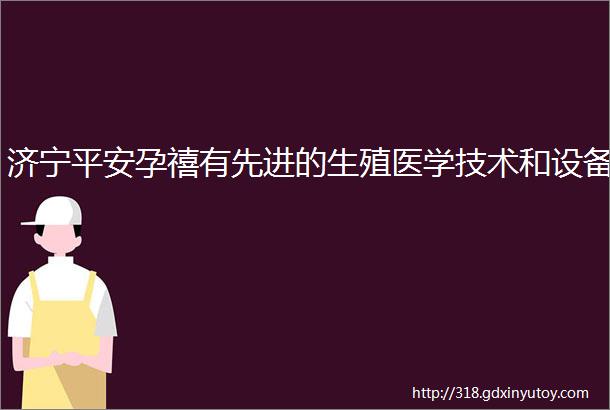 济宁平安孕禧有先进的生殖医学技术和设备