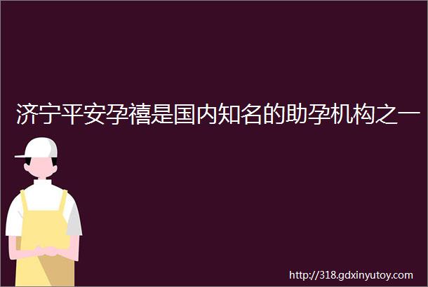 济宁平安孕禧是国内知名的助孕机构之一