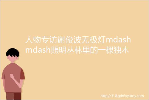 人物专访谢俊波无极灯mdashmdash照明丛林里的一棵独木