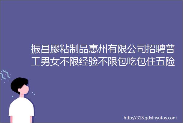 振昌膠粘制品惠州有限公司招聘普工男女不限经验不限包吃包住五险一金综合工资55K8K