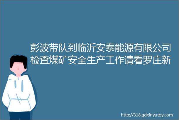 彭波带队到临沂安泰能源有限公司检查煤矿安全生产工作请看罗庄新闻直通车