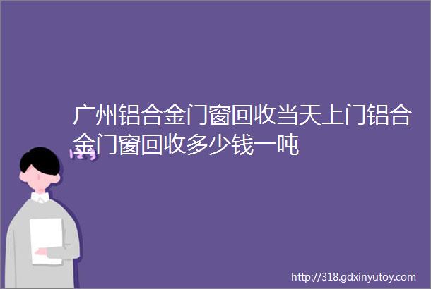 广州铝合金门窗回收当天上门铝合金门窗回收多少钱一吨