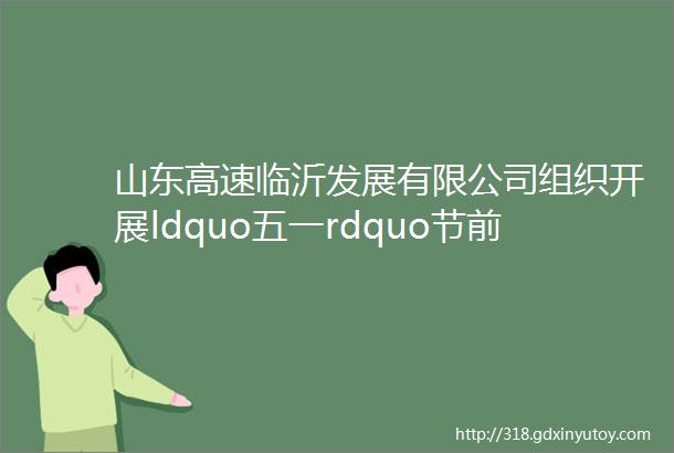 山东高速临沂发展有限公司组织开展ldquo五一rdquo节前安全生产检查