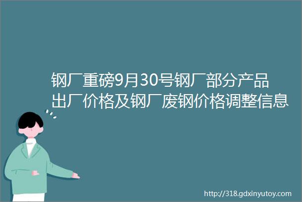 钢厂重磅9月30号钢厂部分产品出厂价格及钢厂废钢价格调整信息