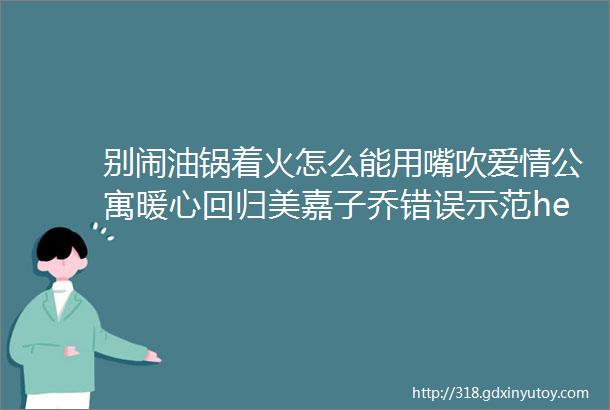 别闹油锅着火怎么能用嘴吹爱情公寓暖心回归美嘉子乔错误示范helliphellip可长点儿心吧